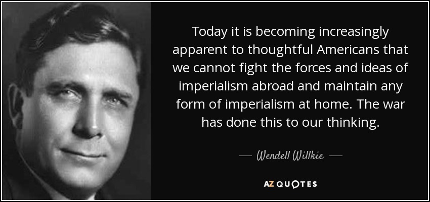 Today it is becoming increasingly apparent to thoughtful Americans that we cannot fight the forces and ideas of imperialism abroad and maintain any form of imperialism at home. The war has done this to our thinking. - Wendell Willkie