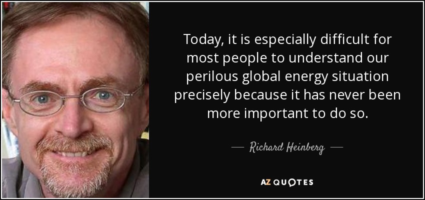 Today, it is especially difficult for most people to understand our perilous global energy situation precisely because it has never been more important to do so. - Richard Heinberg