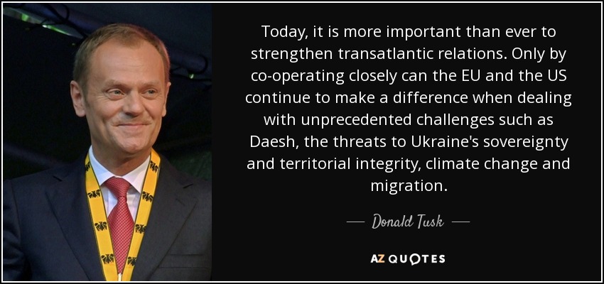 Today, it is more important than ever to strengthen transatlantic relations. Only by co-operating closely can the EU and the US continue to make a difference when dealing with unprecedented challenges such as Daesh, the threats to Ukraine's sovereignty and territorial integrity, climate change and migration. - Donald Tusk