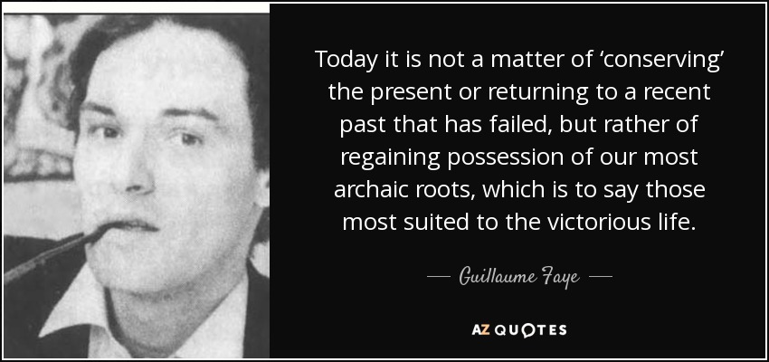 Today it is not a matter of ‘conserving’ the present or returning to a recent past that has failed, but rather of regaining possession of our most archaic roots, which is to say those most suited to the victorious life. - Guillaume Faye