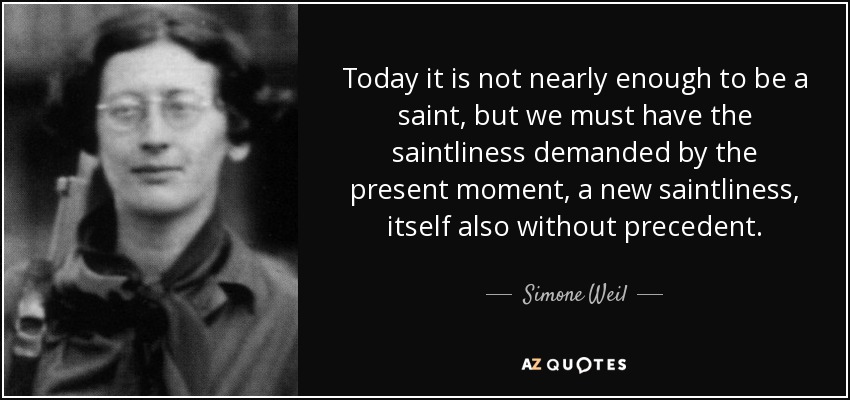 Today it is not nearly enough to be a saint, but we must have the saintliness demanded by the present moment, a new saintliness, itself also without precedent. - Simone Weil