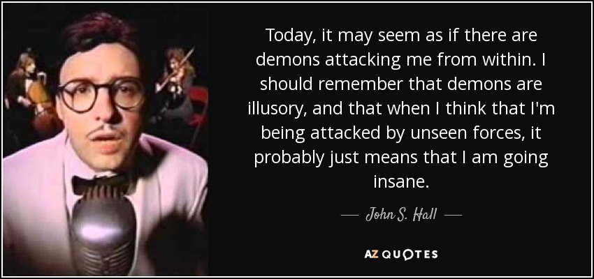 Today, it may seem as if there are demons attacking me from within. I should remember that demons are illusory, and that when I think that I'm being attacked by unseen forces, it probably just means that I am going insane. - John S. Hall
