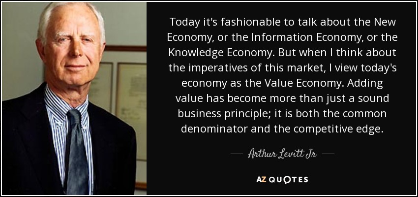 Today it's fashionable to talk about the New Economy, or the Information Economy, or the Knowledge Economy. But when I think about the imperatives of this market, I view today's economy as the Value Economy. Adding value has become more than just a sound business principle; it is both the common denominator and the competitive edge. - Arthur Levitt Jr