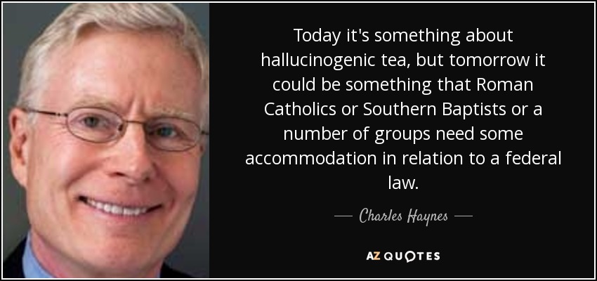 Today it's something about hallucinogenic tea, but tomorrow it could be something that Roman Catholics or Southern Baptists or a number of groups need some accommodation in relation to a federal law. - Charles Haynes