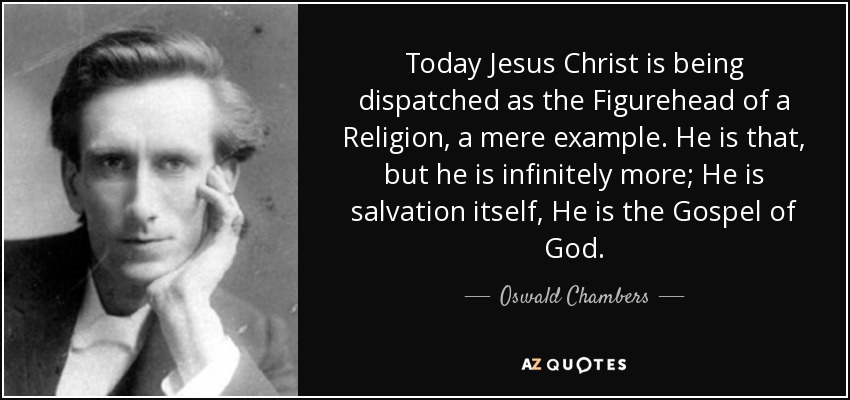 Today Jesus Christ is being dispatched as the Figurehead of a Religion, a mere example. He is that, but he is infinitely more; He is salvation itself, He is the Gospel of God. - Oswald Chambers