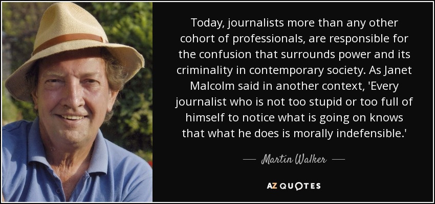 Today, journalists more than any other cohort of professionals, are responsible for the confusion that surrounds power and its criminality in contemporary society. As Janet Malcolm said in another context, 'Every journalist who is not too stupid or too full of himself to notice what is going on knows that what he does is morally indefensible.' - Martin Walker