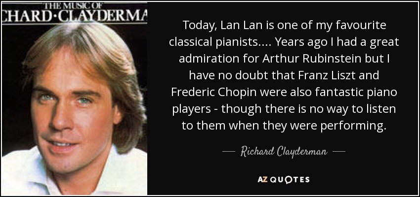 Today, Lan Lan is one of my favourite classical pianists.... Years ago I had a great admiration for Arthur Rubinstein but I have no doubt that Franz Liszt and Frederic Chopin were also fantastic piano players - though there is no way to listen to them when they were performing. - Richard Clayderman