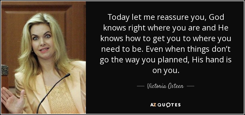 Today let me reassure you, God knows right where you are and He knows how to get you to where you need to be. Even when things don’t go the way you planned, His hand is on you. - Victoria Osteen