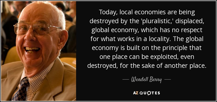 Today, local economies are being destroyed by the 'pluralistic,' displaced, global economy, which has no respect for what works in a locality. The global economy is built on the principle that one place can be exploited, even destroyed, for the sake of another place. - Wendell Berry