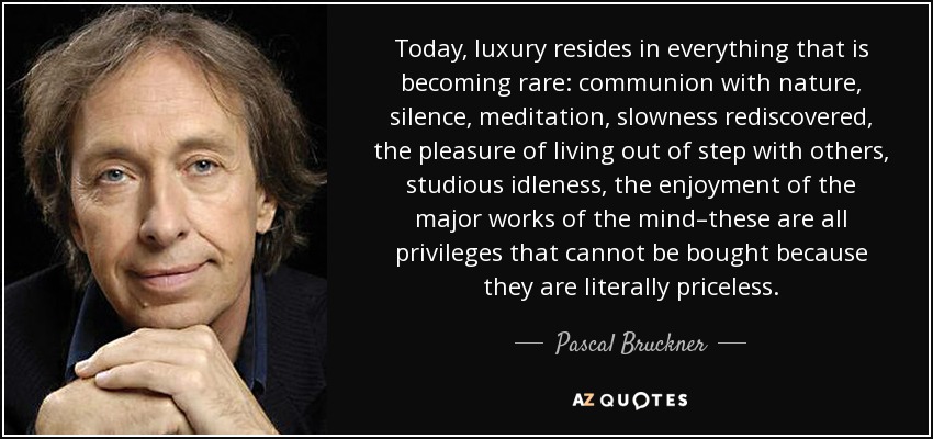 Today, luxury resides in everything that is becoming rare: communion with nature, silence, meditation, slowness rediscovered, the pleasure of living out of step with others, studious idleness, the enjoyment of the major works of the mind–these are all privileges that cannot be bought because they are literally priceless. - Pascal Bruckner