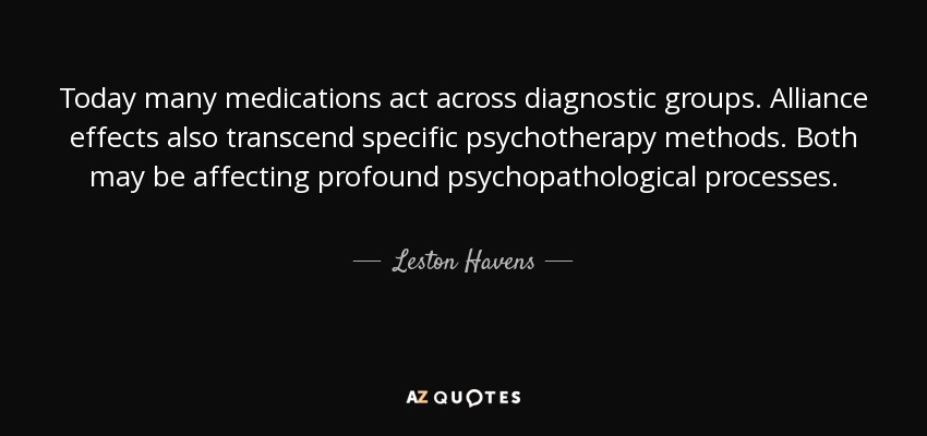Today many medications act across diagnostic groups. Alliance effects also transcend specific psychotherapy methods. Both may be affecting profound psychopathological processes. - Leston Havens
