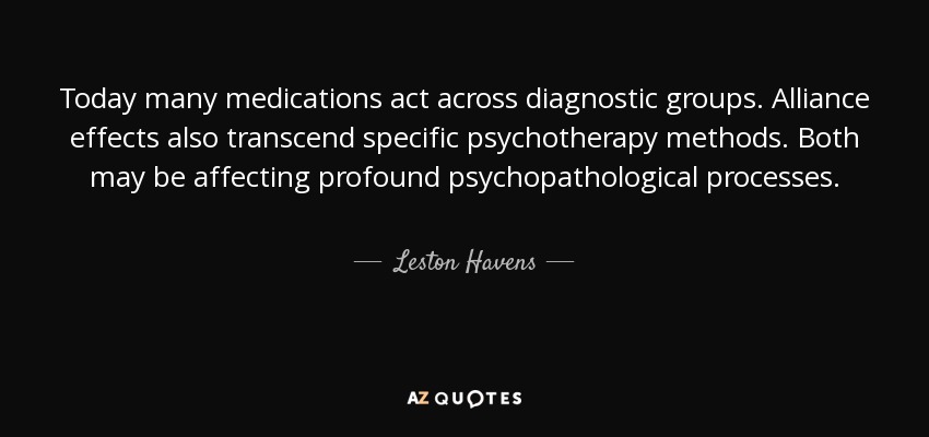 Today many medications act across diagnostic groups. Alliance effects also transcend specific psychotherapy methods. Both may be affecting profound psychopathological processes. - Leston Havens