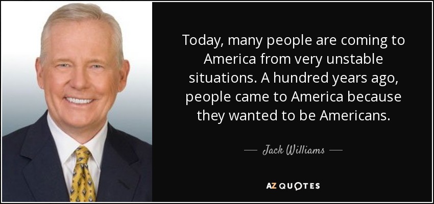 Today, many people are coming to America from very unstable situations. A hundred years ago, people came to America because they wanted to be Americans. - Jack Williams