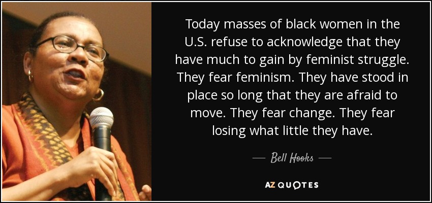 Today masses of black women in the U.S. refuse to acknowledge that they have much to gain by feminist struggle. They fear feminism. They have stood in place so long that they are afraid to move. They fear change. They fear losing what little they have. - Bell Hooks