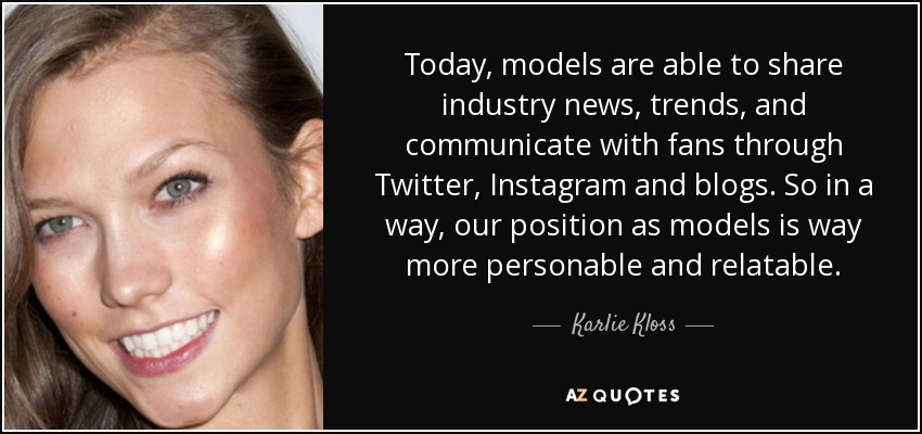 Today, models are able to share industry news, trends, and communicate with fans through Twitter, Instagram and blogs. So in a way, our position as models is way more personable and relatable. - Karlie Kloss