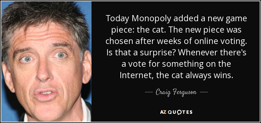 Today Monopoly added a new game piece: the cat. The new piece was chosen after weeks of online voting. Is that a surprise? Whenever there's a vote for something on the Internet, the cat always wins. - Craig Ferguson