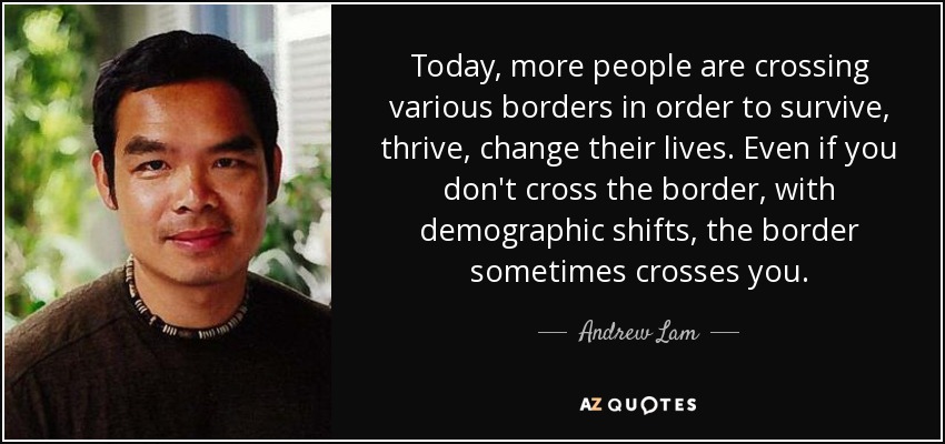 Today, more people are crossing various borders in order to survive, thrive, change their lives. Even if you don't cross the border, with demographic shifts, the border sometimes crosses you. - Andrew Lam