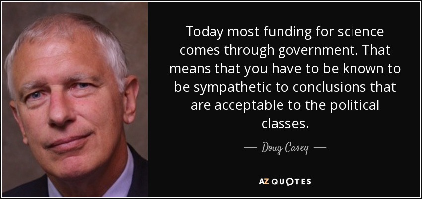 Today most funding for science comes through government. That means that you have to be known to be sympathetic to conclusions that are acceptable to the political classes. - Doug Casey