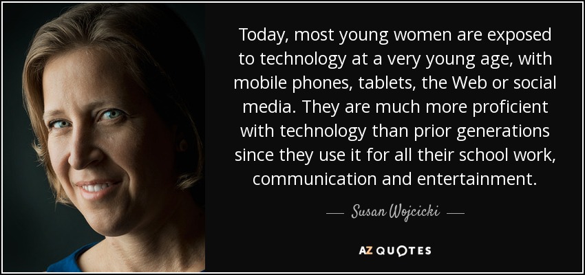 Today, most young women are exposed to technology at a very young age, with mobile phones, tablets, the Web or social media. They are much more proficient with technology than prior generations since they use it for all their school work, communication and entertainment. - Susan Wojcicki