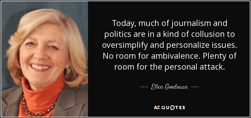 Today, much of journalism and politics are in a kind of collusion to oversimplify and personalize issues. No room for ambivalence. Plenty of room for the personal attack. - Ellen Goodman