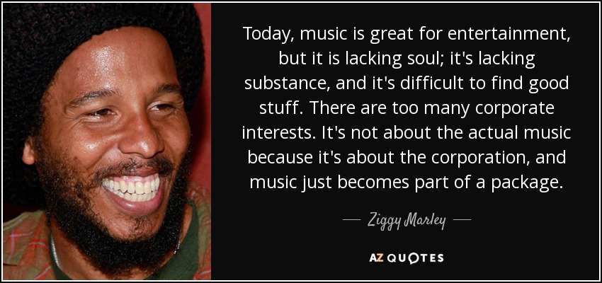 Today, music is great for entertainment, but it is lacking soul; it's lacking substance, and it's difficult to find good stuff. There are too many corporate interests. It's not about the actual music because it's about the corporation, and music just becomes part of a package. - Ziggy Marley