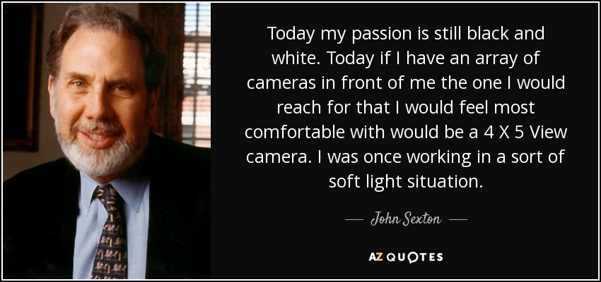 Today my passion is still black and white. Today if I have an array of cameras in front of me the one I would reach for that I would feel most comfortable with would be a 4 X 5 View camera. I was once working in a sort of soft light situation. - John Sexton
