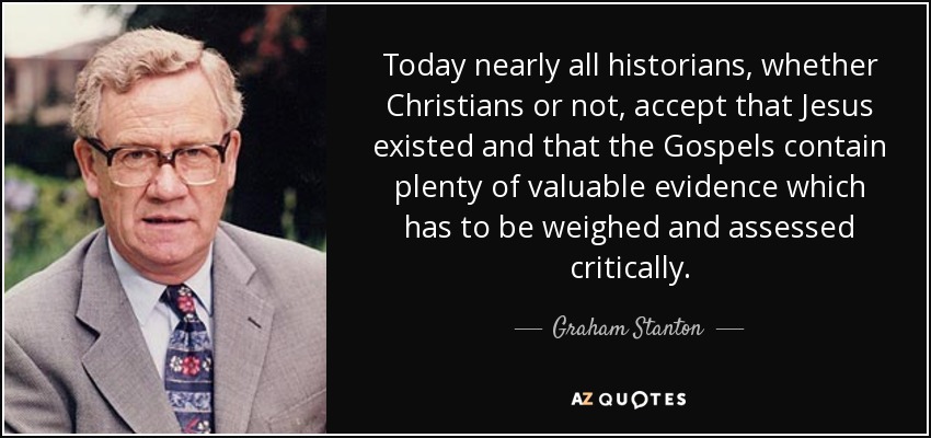 Today nearly all historians, whether Christians or not, accept that Jesus existed and that the Gospels contain plenty of valuable evidence which has to be weighed and assessed critically. - Graham Stanton