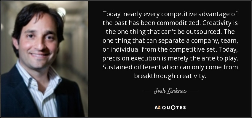 Today, nearly every competitive advantage of the past has been commoditized. Creativity is the one thing that can't be outsourced. The one thing that can separate a company, team, or individual from the competitive set. Today, precision execution is merely the ante to play. Sustained differentiation can only come from breakthrough creativity. - Josh Linkner
