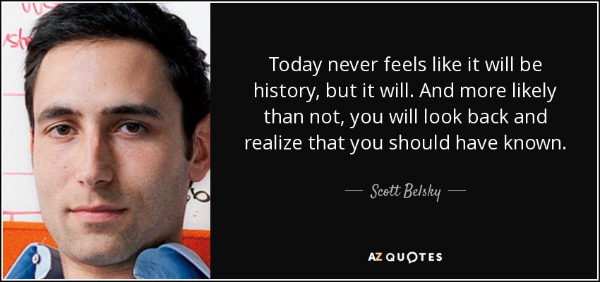 Today never feels like it will be history, but it will. And more likely than not, you will look back and realize that you should have known. - Scott Belsky