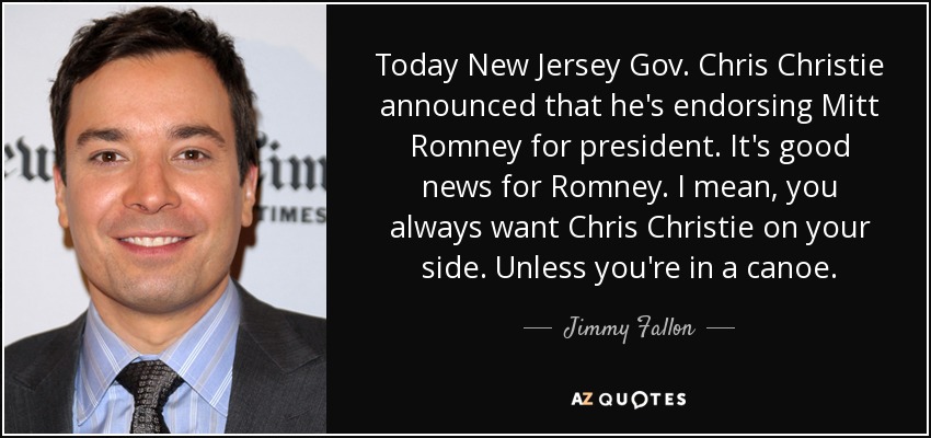 Today New Jersey Gov. Chris Christie announced that he's endorsing Mitt Romney for president. It's good news for Romney. I mean, you always want Chris Christie on your side. Unless you're in a canoe. - Jimmy Fallon