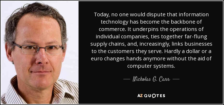 Today, no one would dispute that information technology has become the backbone of commerce. It underpins the operations of individual companies, ties together far-flung supply chains, and, increasingly, links businesses to the customers they serve. Hardly a dollar or a euro changes hands anymore without the aid of computer systems. - Nicholas G. Carr