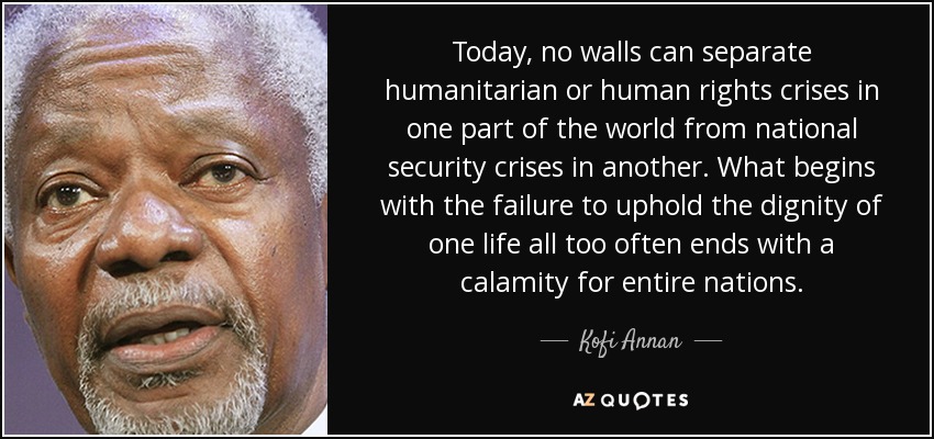 Today, no walls can separate humanitarian or human rights crises in one part of the world from national security crises in another. What begins with the failure to uphold the dignity of one life all too often ends with a calamity for entire nations. - Kofi Annan