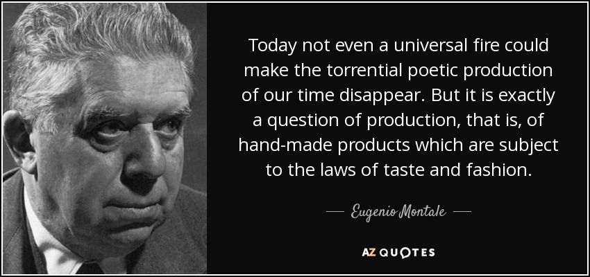 Today not even a universal fire could make the torrential poetic production of our time disappear. But it is exactly a question of production, that is, of hand-made products which are subject to the laws of taste and fashion. - Eugenio Montale