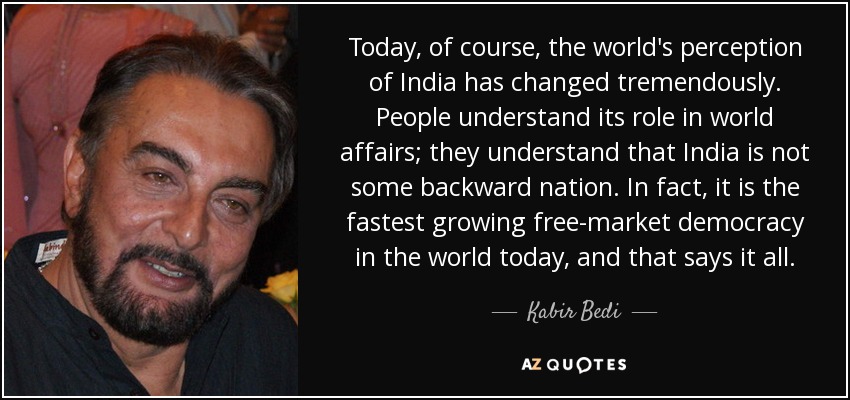 Today, of course, the world's perception of India has changed tremendously. People understand its role in world affairs; they understand that India is not some backward nation. In fact, it is the fastest growing free-market democracy in the world today, and that says it all. - Kabir Bedi