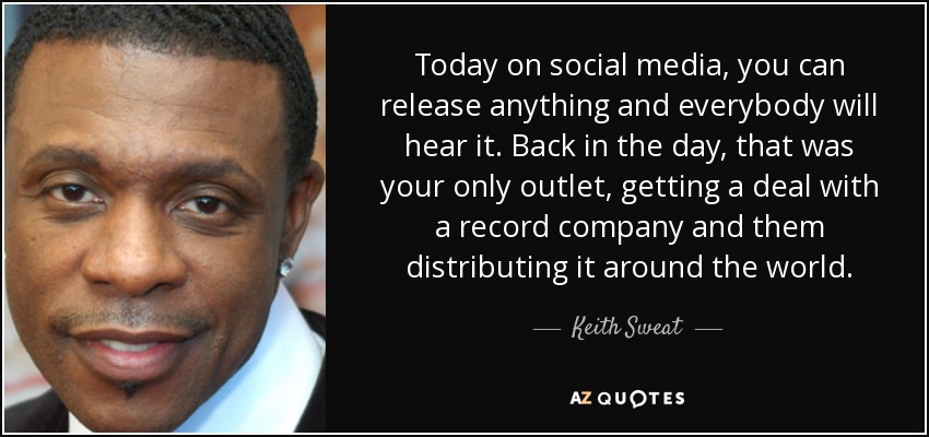 Today on social media, you can release anything and everybody will hear it. Back in the day, that was your only outlet, getting a deal with a record company and them distributing it around the world. - Keith Sweat