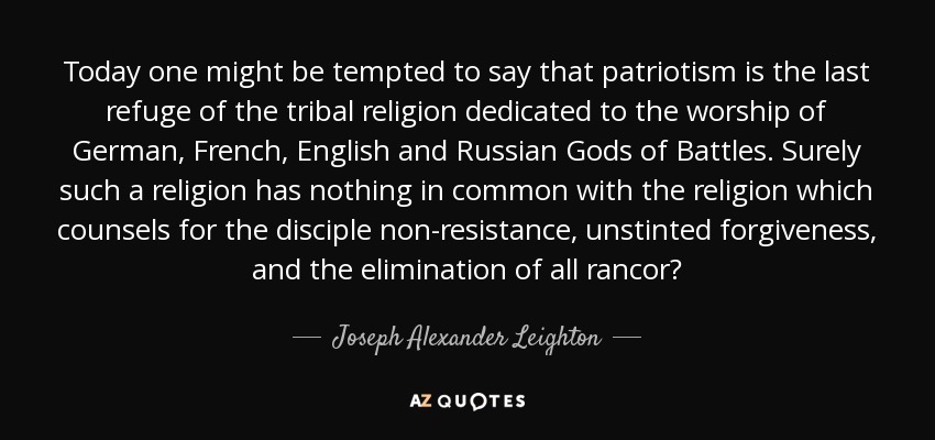 Today one might be tempted to say that patriotism is the last refuge of the tribal religion dedicated to the worship of German, French, English and Russian Gods of Battles. Surely such a religion has nothing in common with the religion which counsels for the disciple non-resistance, unstinted forgiveness, and the elimination of all rancor? - Joseph Alexander Leighton