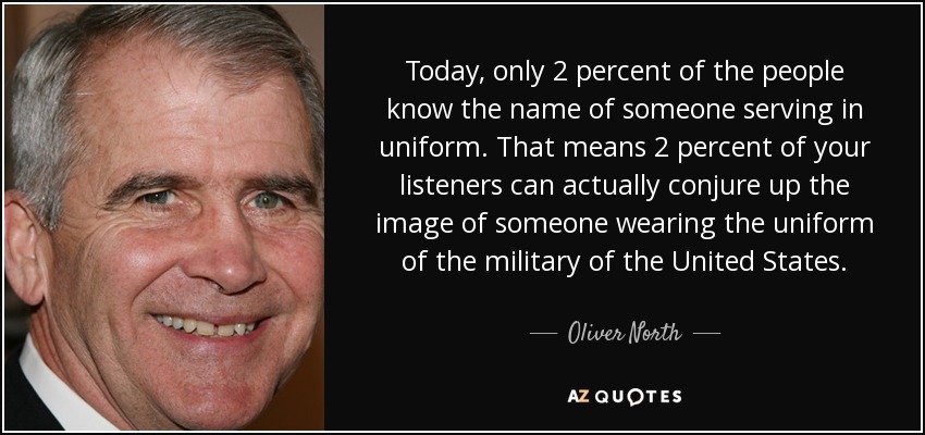 Today, only 2 percent of the people know the name of someone serving in uniform. That means 2 percent of your listeners can actually conjure up the image of someone wearing the uniform of the military of the United States. - Oliver North