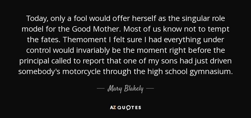 Today, only a fool would offer herself as the singular role model for the Good Mother. Most of us know not to tempt the fates. Themoment I felt sure I had everything under control would invariably be the moment right before the principal called to report that one of my sons had just driven somebody's motorcycle through the high school gymnasium. - Mary Blakely