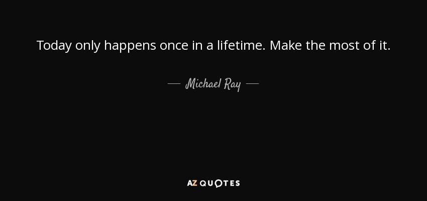 Today only happens once in a lifetime. Make the most of it. - Michael Ray