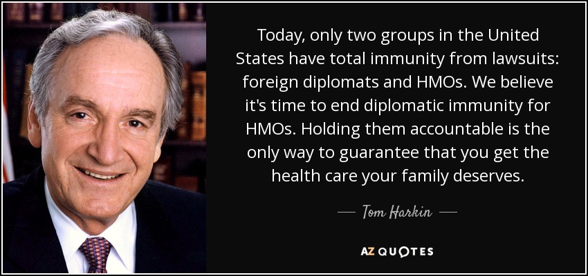 Today, only two groups in the United States have total immunity from lawsuits: foreign diplomats and HMOs. We believe it's time to end diplomatic immunity for HMOs. Holding them accountable is the only way to guarantee that you get the health care your family deserves. - Tom Harkin