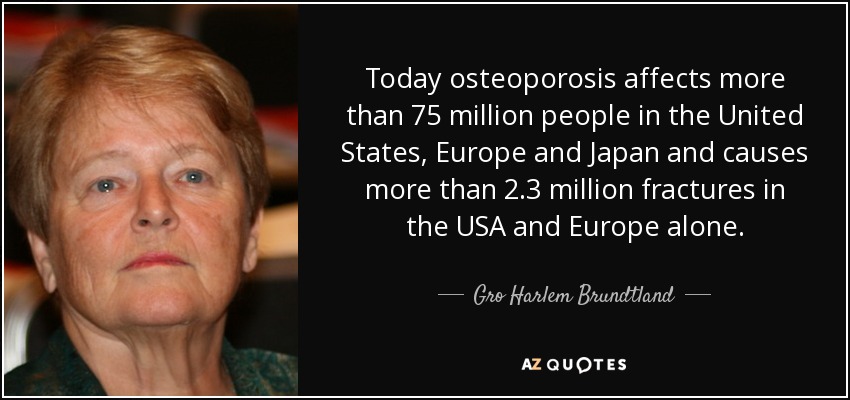 Today osteoporosis affects more than 75 million people in the United States, Europe and Japan and causes more than 2.3 million fractures in the USA and Europe alone. - Gro Harlem Brundtland