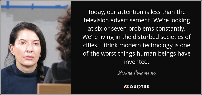 Today, our attention is less than the television advertisement. We're looking at six or seven problems constantly. We're living in the disturbed societies of cities. I think modern technology is one of the worst things human beings have invented. - Marina Abramovic