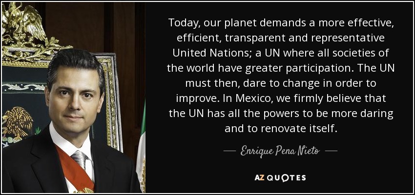 Today, our planet demands a more effective, efficient, transparent and representative United Nations; a UN where all societies of the world have greater participation. The UN must then, dare to change in order to improve. In Mexico, we firmly believe that the UN has all the powers to be more daring and to renovate itself. - Enrique Pena Nieto