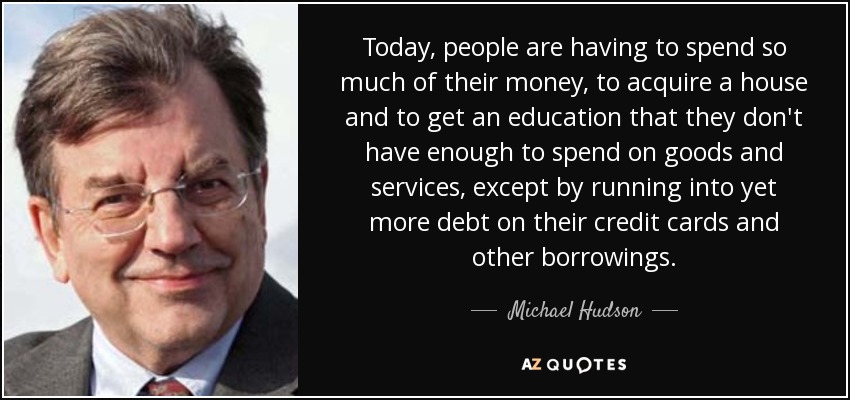 Today, people are having to spend so much of their money, to acquire a house and to get an education that they don't have enough to spend on goods and services, except by running into yet more debt on their credit cards and other borrowings. - Michael Hudson