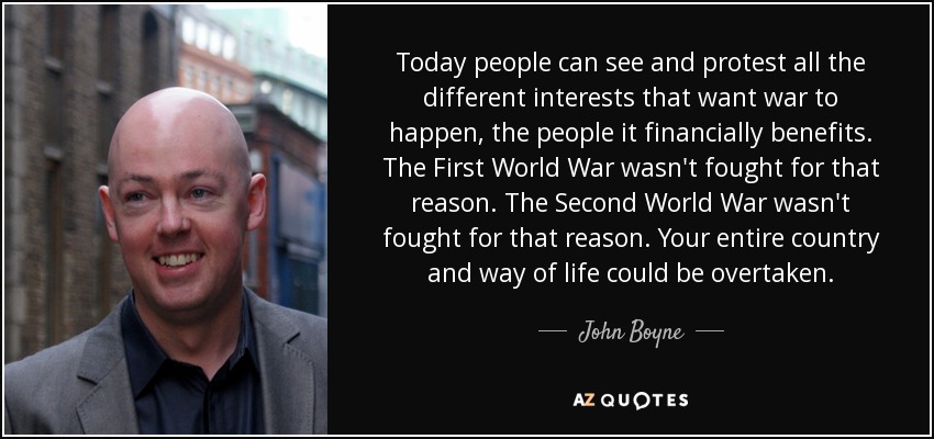 Today people can see and protest all the different interests that want war to happen, the people it financially benefits. The First World War wasn't fought for that reason. The Second World War wasn't fought for that reason. Your entire country and way of life could be overtaken. - John Boyne