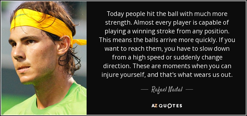 Today people hit the ball with much more strength. Almost every player is capable of playing a winning stroke from any position. This means the balls arrive more quickly. If you want to reach them, you have to slow down from a high speed or suddenly change direction. These are moments when you can injure yourself, and that's what wears us out. - Rafael Nadal