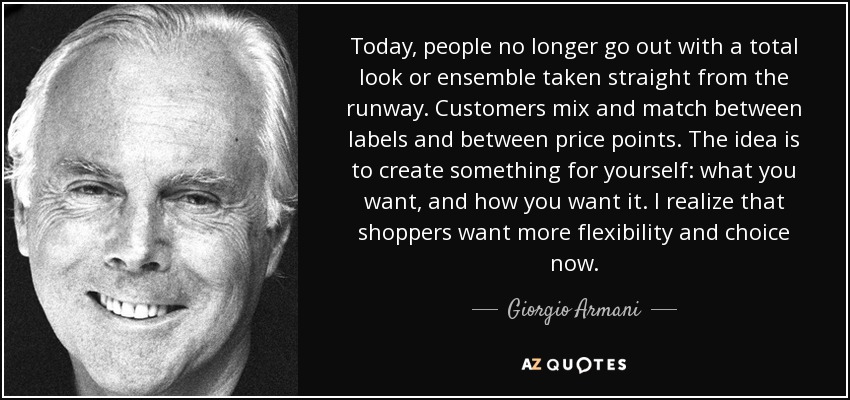 Today, people no longer go out with a total look or ensemble taken straight from the runway. Customers mix and match between labels and between price points. The idea is to create something for yourself: what you want, and how you want it. I realize that shoppers want more flexibility and choice now. - Giorgio Armani
