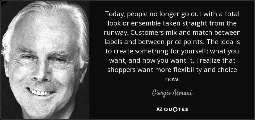 Today, people no longer go out with a total look or ensemble taken straight from the runway. Customers mix and match between labels and between price points. The idea is to create something for yourself: what you want, and how you want it. I realize that shoppers want more flexibility and choice now. - Giorgio Armani