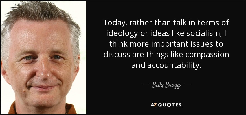 Today, rather than talk in terms of ideology or ideas like socialism, I think more important issues to discuss are things like compassion and accountability. - Billy Bragg
