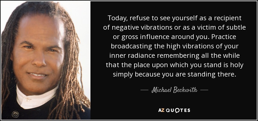 Today, refuse to see yourself as a recipient of negative vibrations or as a victim of subtle or gross influence around you. Practice broadcasting the high vibrations of your inner radiance remembering all the while that the place upon which you stand is holy simply because you are standing there. - Michael Beckwith